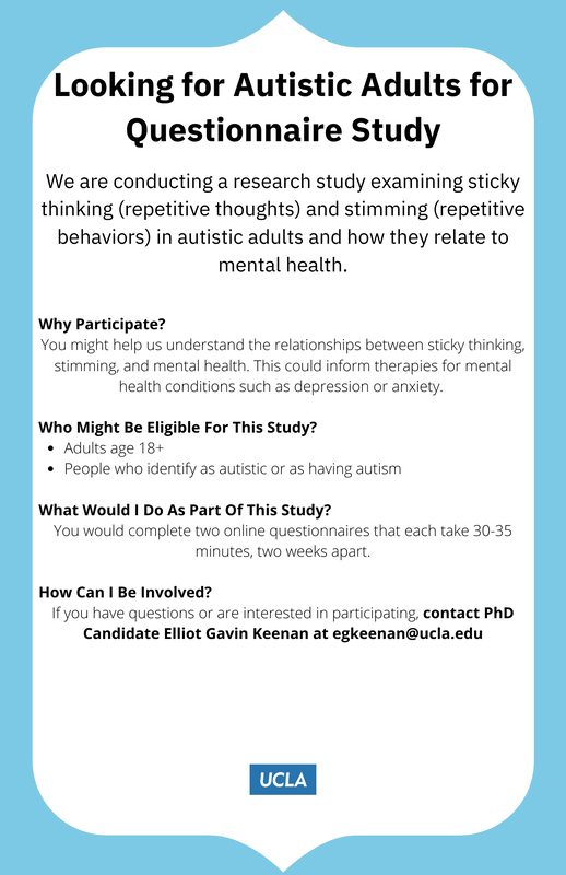 Research study flyer. Thick light blue border with white center. In black text, it reads: Looking for Autistic Adults for Questionnaire study. We are conducting a research study examining sticky thinking (repetitive thinking) and stimming (repetitive behaviors) in autistic adults and how they relate to mental health. Why participate? You might help us understand relationships between sticky thinking, stimming, and mental health. This could inform therapies for mental health conditions such as depression or anxiety. Who might be eligible for this study? Adults age 18+ and people who identify as autistic or as having autism. What would I do as part of this study? You would complete two online questionnaires that take 30-35 minutes, two weeks apart. How can I be Involved? If you have questions or are interested in participating, contact PhD candidate Elliot Gavin Keenan at egkeenan at ucla dot edu. At the bottom of the flyer is the UCLA logo in blue and white.